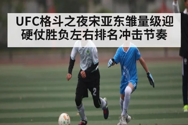 UFC格斗之夜宋亚东雏量级迎硬仗胜负左右排名冲击节奏（kaiyun）