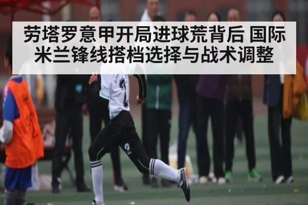 劳塔罗意甲开局进球荒背后 国际米兰锋线搭档选择与战术调整（kaiyun）