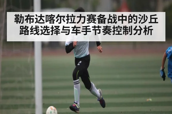 勒布达喀尔拉力赛备战中的沙丘路线选择与车手节奏控制分析（kaiyun）